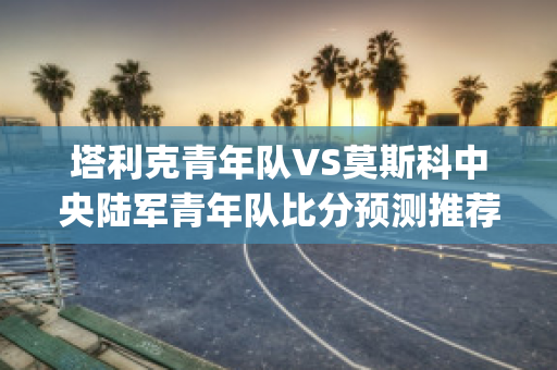 塔利克青年队VS莫斯科中央陆军青年队比分预测推荐(塔克青年辣么)