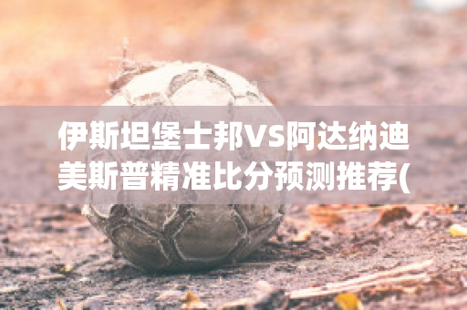 伊斯坦堡士邦VS阿达纳迪美斯普精准比分预测推荐(伊斯坦堡vs曼联)