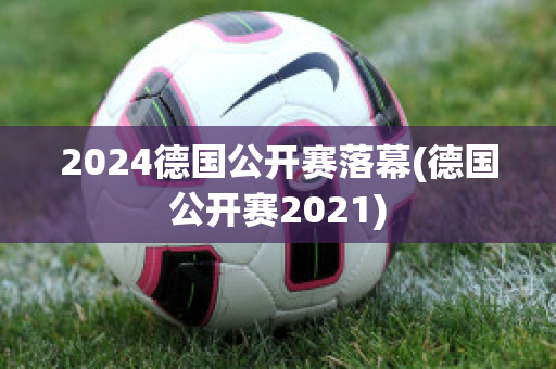 2024德国公开赛落幕(德国公开赛2021)