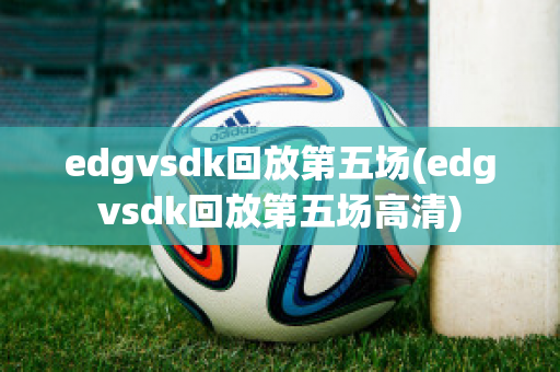 edgvsdk回放第五场(edgvsdk回放第五场高清)