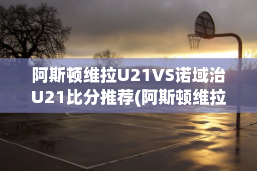 阿斯顿维拉U21VS诺域治U21比分推荐(阿斯顿维拉对纽卡斯尔联比分)