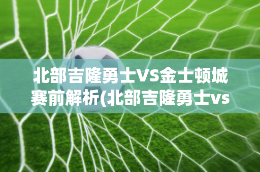 北部吉隆勇士VS金士顿城赛前解析(北部吉隆勇士vs莫雷)