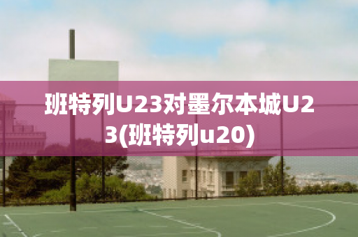 班特列U23对墨尔本城U23(班特列u20)