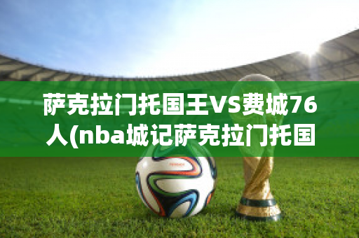 萨克拉门托国王VS费城76人(nba城记萨克拉门托国王)