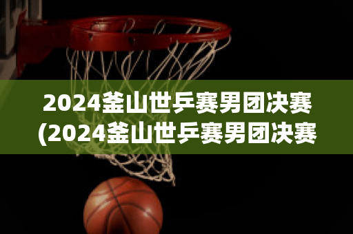 2024釜山世乒赛男团决赛(2024釜山世乒赛男团决赛回放)