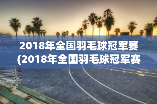 2018年全国羽毛球冠军赛(2018年全国羽毛球冠军赛八一队成绩)