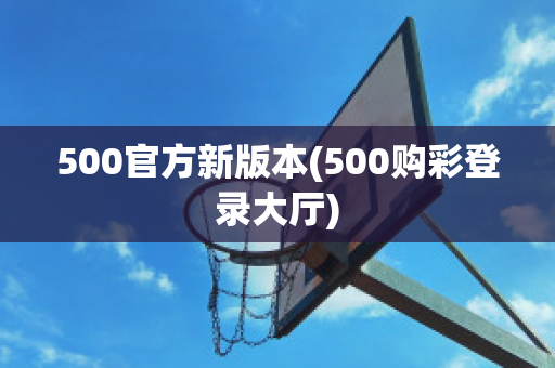 500官方新版本(500购彩登录大厅)