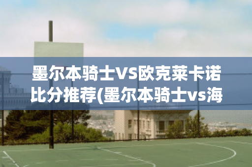 墨尔本骑士VS欧克莱卡诺比分推荐(墨尔本骑士vs海德堡比分预测)