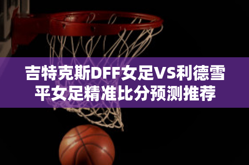 吉特克斯DFF女足VS利德雪平女足精准比分预测推荐