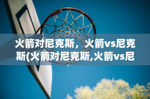 火箭对尼克斯，火箭vs尼克斯(火箭对尼克斯,火箭vs尼克斯比分)