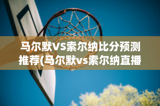 马尔默VS索尔纳比分预测推荐(马尔默vs索尔纳直播)