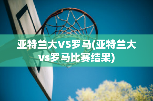 亚特兰大VS罗马(亚特兰大vs罗马比赛结果)