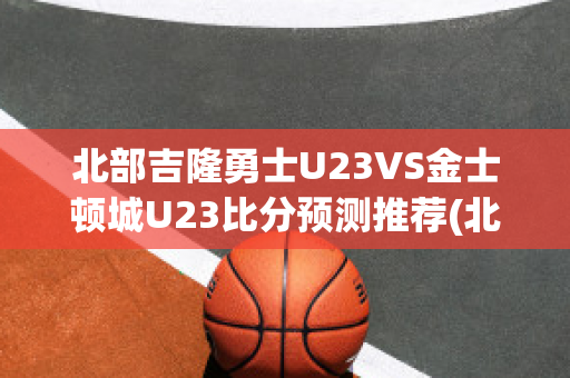 北部吉隆勇士U23VS金士顿城U23比分预测推荐(北部吉隆勇士vs莫雷兰萨巴拉斯)