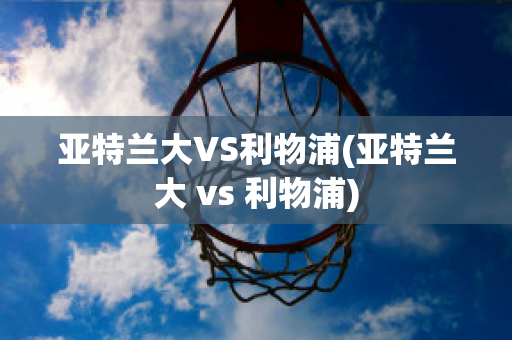 亚特兰大VS利物浦(亚特兰大 vs 利物浦)