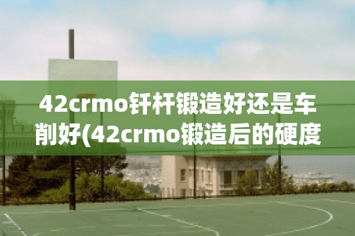 42crmo钎杆锻造好还是车削好(42crmo锻造后的硬度)