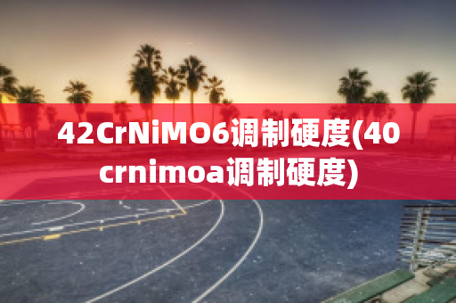 42CrNiMO6调制硬度(40crnimoa调制硬度)