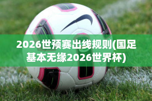 2026世预赛出线规则(国足基本无缘2026世界杯)