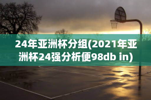 24年亚洲杯分组(2021年亚洲杯24强分析便98db in)