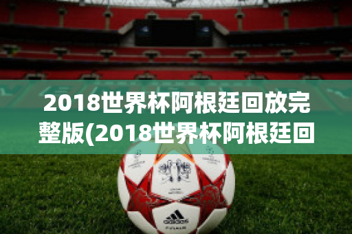 2018世界杯阿根廷回放完整版(2018世界杯阿根廷回放完整版下载)