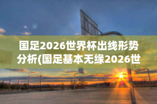 国足2026世界杯出线形势分析(国足基本无缘2026世界杯)