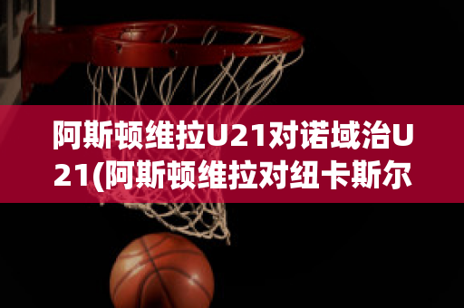 阿斯顿维拉U21对诺域治U21(阿斯顿维拉对纽卡斯尔直播)