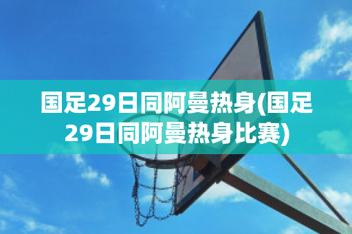 国足29日同阿曼热身(国足29日同阿曼热身比赛)