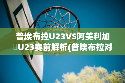 普埃布拉U23VS阿美利加會U23赛前解析(普埃布拉对阵莱昂)