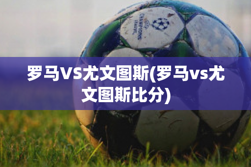 罗马VS尤文图斯(罗马vs尤文图斯比分)