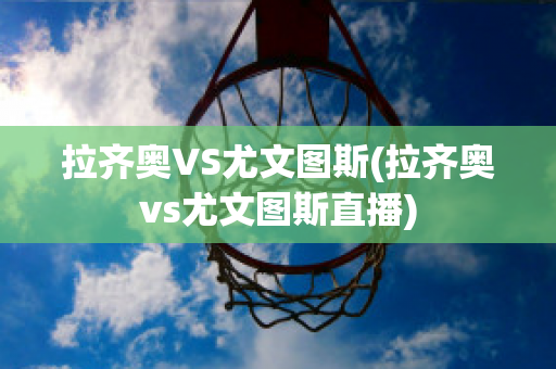 拉齐奥VS尤文图斯(拉齐奥vs尤文图斯直播)