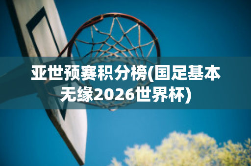 亚世预赛积分榜(国足基本无缘2026世界杯)