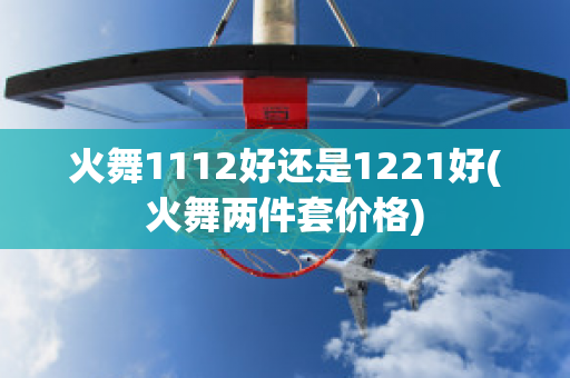 火舞1112好还是1221好(火舞两件套价格)