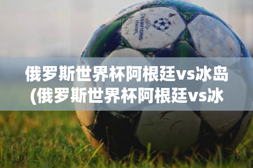 俄罗斯世界杯阿根廷vs冰岛(俄罗斯世界杯阿根廷vs冰岛直播)