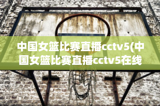 中国女篮比赛直播cctv5(中国女篮比赛直播cctv5在线观看)