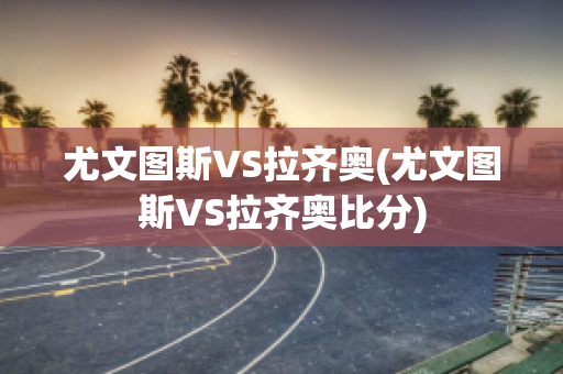 尤文图斯VS拉齐奥(尤文图斯VS拉齐奥比分)