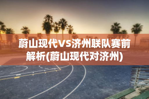 蔚山现代VS济州联队赛前解析(蔚山现代对济州)