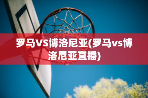 罗马VS博洛尼亚(罗马vs博洛尼亚直播)