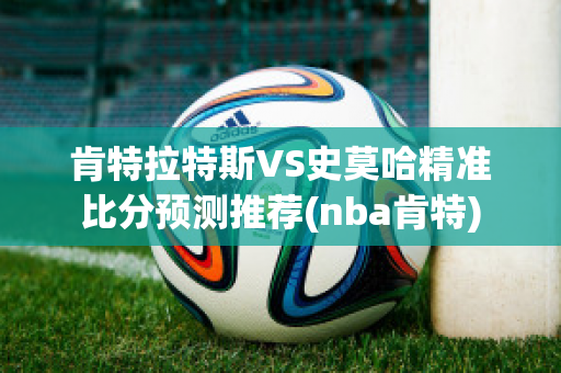 肯特拉特斯VS史莫哈精准比分预测推荐(nba肯特)