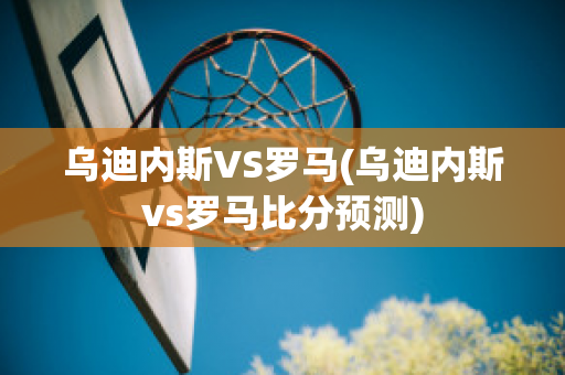 乌迪内斯VS罗马(乌迪内斯vs罗马比分预测)