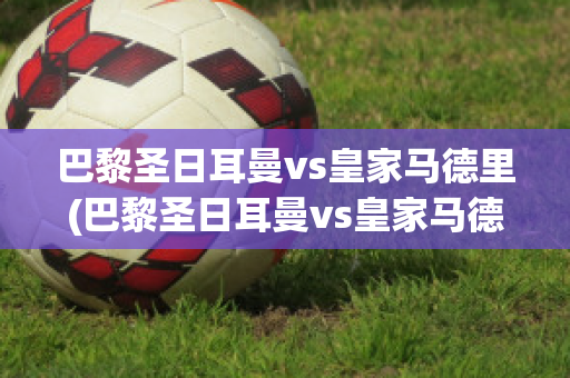 巴黎圣日耳曼vs皇家马德里(巴黎圣日耳曼vs皇家马德里回放)