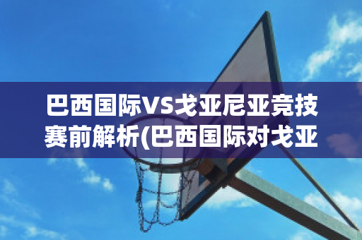 巴西国际VS戈亚尼亚竞技赛前解析(巴西国际对戈亚尼亚竞技比赛结果)