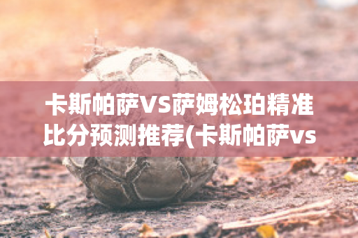 卡斯帕萨VS萨姆松珀精准比分预测推荐(卡斯帕萨vs科尼亚体育)