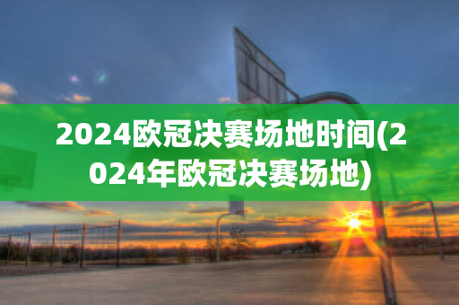 2024欧冠决赛场地时间(2024年欧冠决赛场地)