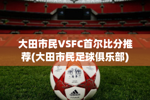 大田市民VSFC首尔比分推荐(大田市民足球俱乐部)