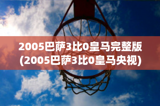 2005巴萨3比0皇马完整版(2005巴萨3比0皇马央视)