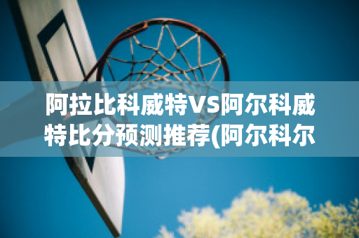 阿拉比科威特VS阿尔科威特比分预测推荐(阿尔科尔vs阿拉比)