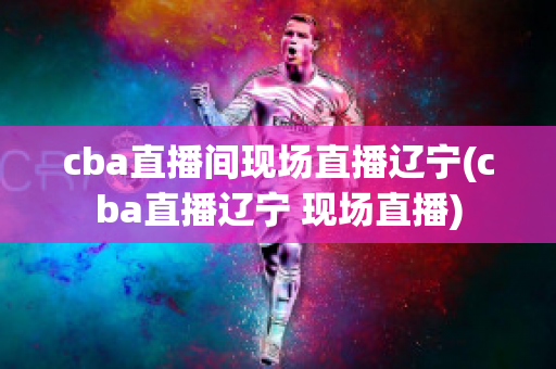 cba直播间现场直播辽宁(cba直播辽宁 现场直播)