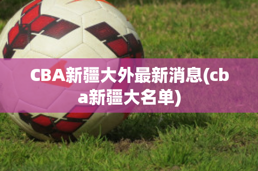 CBA新疆大外最新消息(cba新疆大名单)