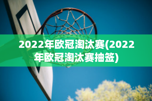 2022年欧冠淘汰赛(2022年欧冠淘汰赛抽签)