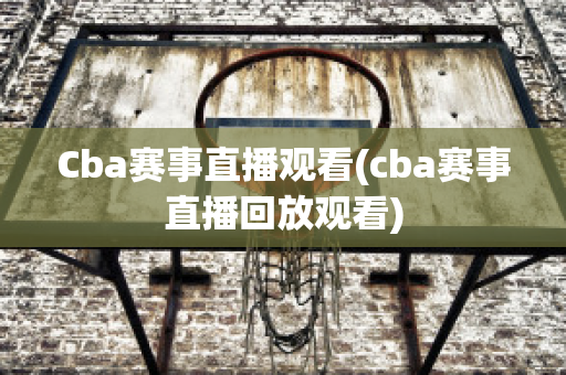 Cba赛事直播观看(cba赛事直播回放观看)