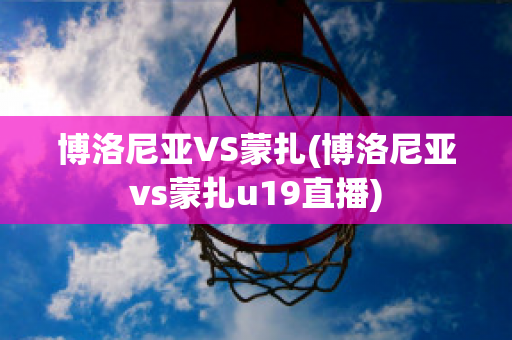 博洛尼亚VS蒙扎(博洛尼亚vs蒙扎u19直播)